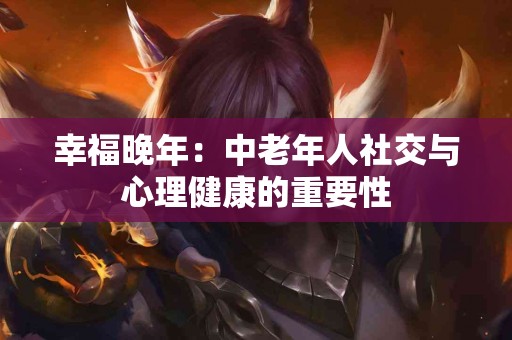 幸福晚年：中老年人社交与心理健康的重要性