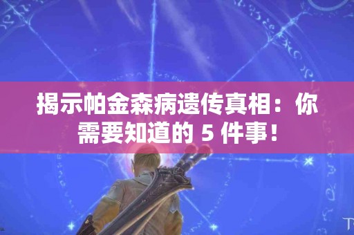 揭示帕金森病遗传真相：你需要知道的 5 件事！