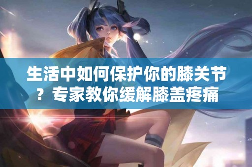 生活中如何保护你的膝关节？专家教你缓解膝盖疼痛