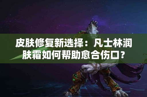 皮肤修复新选择：凡士林润肤霜如何帮助愈合伤口？