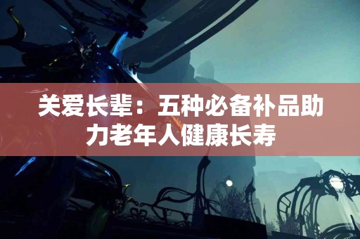 关爱长辈：五种必备补品助力老年人健康长寿