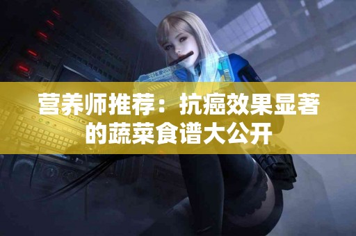 营养师推荐：抗癌效果显著的蔬菜食谱大公开