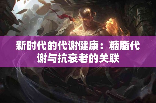 新时代的代谢健康：糖脂代谢与抗衰老的关联