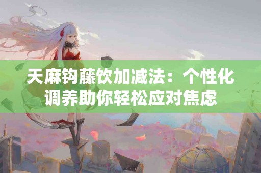 天麻钩藤饮加减法：个性化调养助你轻松应对焦虑
