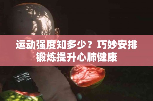 运动强度知多少？巧妙安排锻炼提升心肺健康