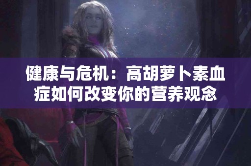 健康与危机：高胡萝卜素血症如何改变你的营养观念