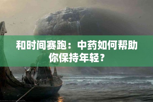 和时间赛跑：中药如何帮助你保持年轻？
