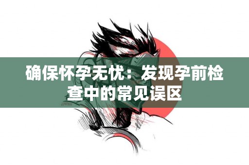 确保怀孕无忧：发现孕前检查中的常见误区