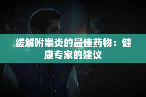 缓解附睾炎的最佳药物：健康专家的建议