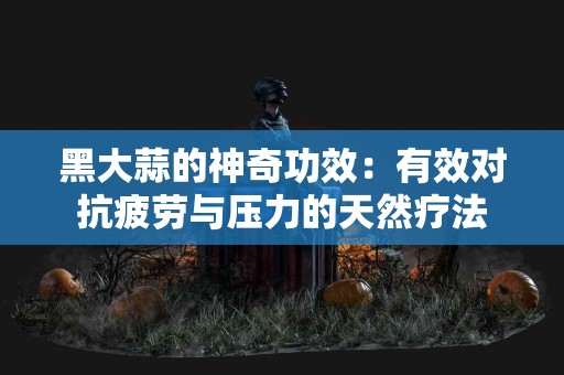 黑大蒜的神奇功效：有效对抗疲劳与压力的天然疗法