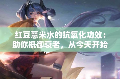 红豆薏米水的抗氧化功效：助你抵御衰老，从今天开始行动！
