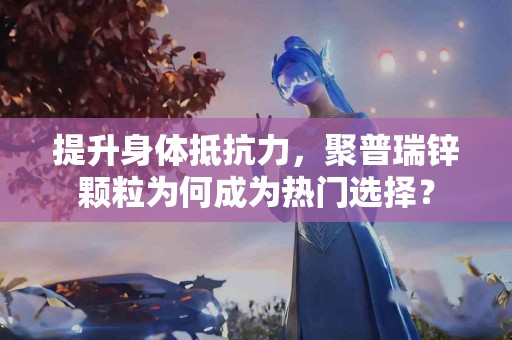 提升身体抵抗力，聚普瑞锌颗粒为何成为热门选择？