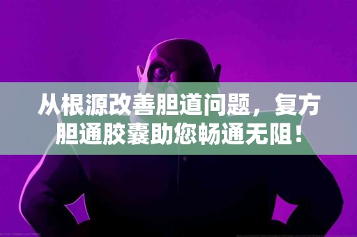 从根源改善胆道问题，复方胆通胶囊助您畅通无阻！