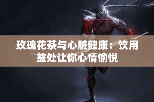 玫瑰花茶与心脏健康：饮用益处让你心情愉悦
