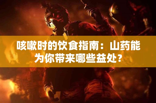 咳嗽时的饮食指南：山药能为你带来哪些益处？