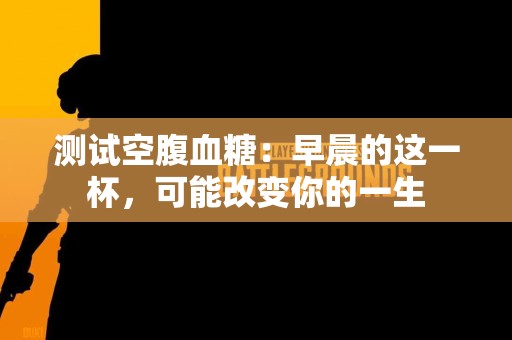 测试空腹血糖：早晨的这一杯，可能改变你的一生