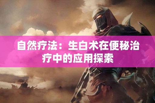 自然疗法：生白术在便秘治疗中的应用探索