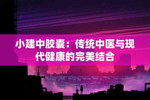 小建中胶囊：传统中医与现代健康的完美结合