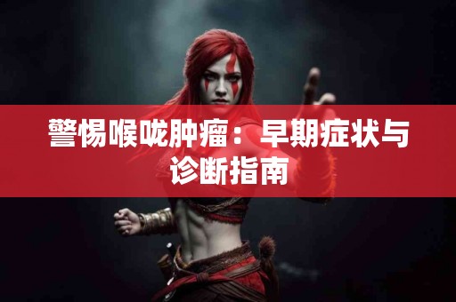 警惕喉咙肿瘤：早期症状与诊断指南