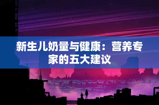 新生儿奶量与健康：营养专家的五大建议
