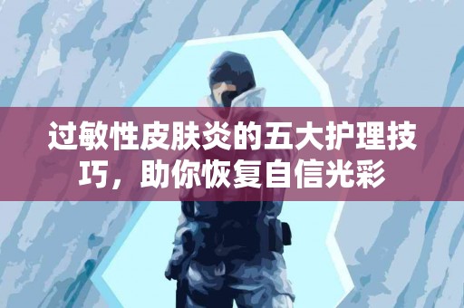 过敏性皮肤炎的五大护理技巧，助你恢复自信光彩
