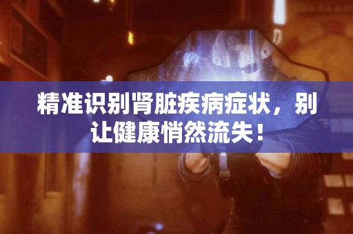 精准识别肾脏疾病症状，别让健康悄然流失！