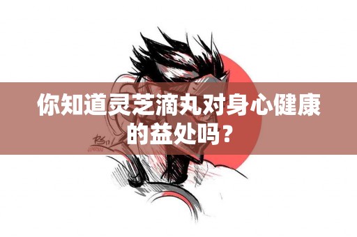 你知道灵芝滴丸对身心健康的益处吗？
