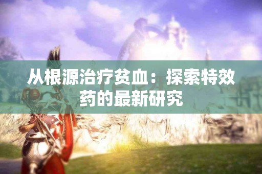 从根源治疗贫血：探索特效药的最新研究