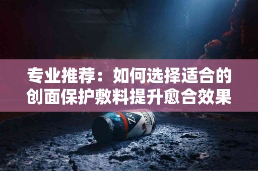 专业推荐：如何选择适合的创面保护敷料提升愈合效果
