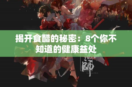 揭开食醋的秘密：8个你不知道的健康益处