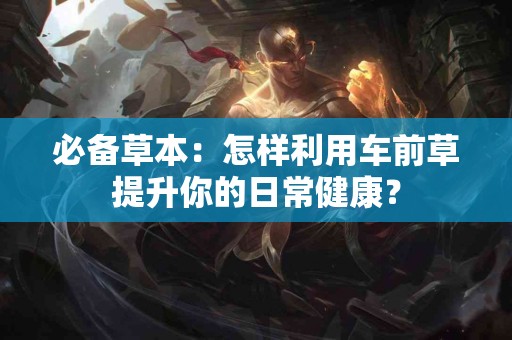 必备草本：怎样利用车前草提升你的日常健康？
