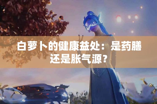白萝卜的健康益处：是药膳还是胀气源？