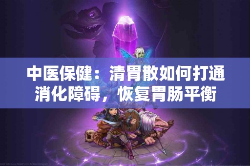 中医保健：清胃散如何打通消化障碍，恢复胃肠平衡