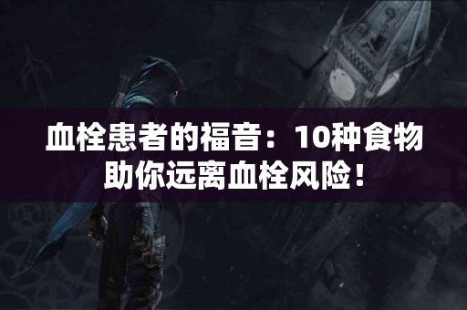血栓患者的福音：10种食物助你远离血栓风险！