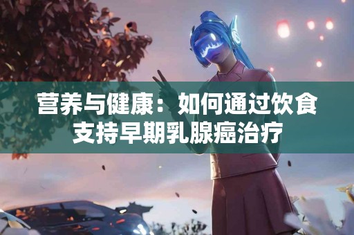营养与健康：如何通过饮食支持早期乳腺癌治疗
