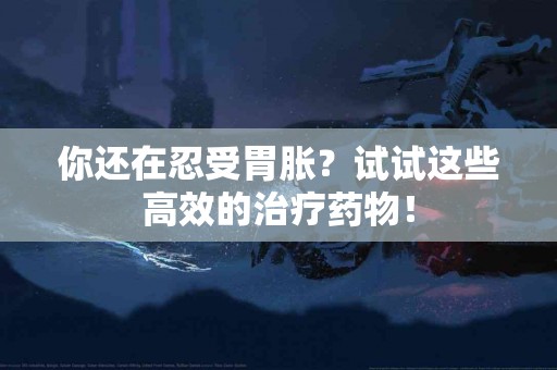 你还在忍受胃胀？试试这些高效的治疗药物！