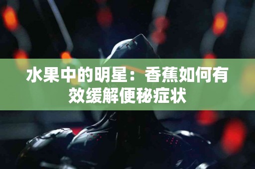 水果中的明星：香蕉如何有效缓解便秘症状