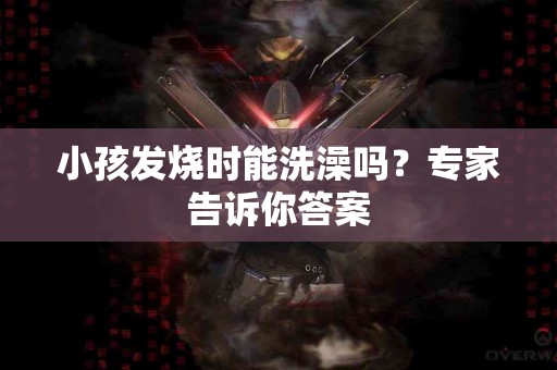 小孩发烧时能洗澡吗？专家告诉你答案