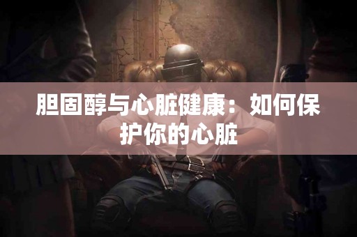 胆固醇与心脏健康：如何保护你的心脏