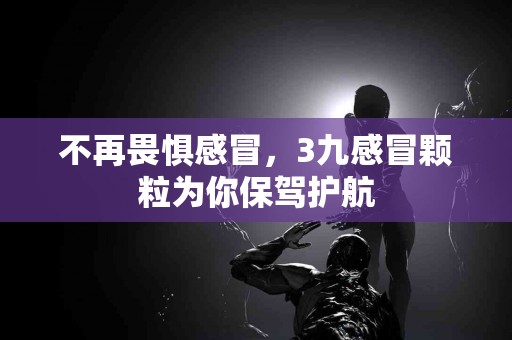不再畏惧感冒，3九感冒颗粒为你保驾护航