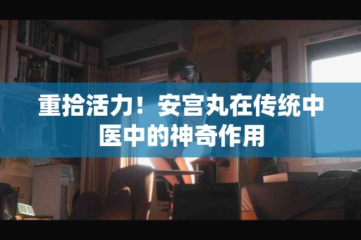 重拾活力！安宫丸在传统中医中的神奇作用