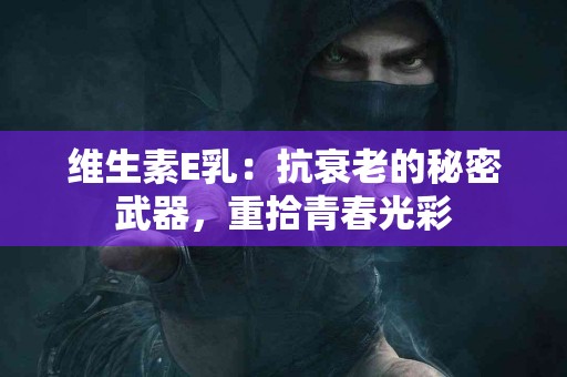 维生素E乳：抗衰老的秘密武器，重拾青春光彩