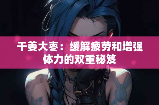 干姜大枣：缓解疲劳和增强体力的双重秘笈