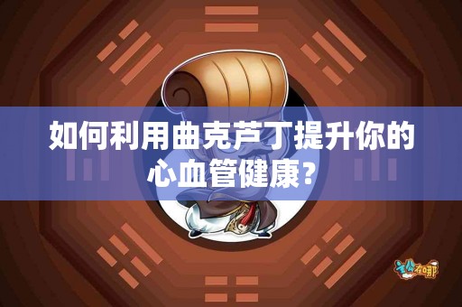 如何利用曲克芦丁提升你的心血管健康？