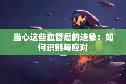 当心这些血管瘤的迹象：如何识别与应对