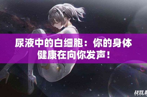 尿液中的白细胞：你的身体健康在向你发声！