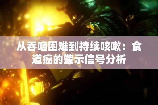 从吞咽困难到持续咳嗽：食道癌的警示信号分析