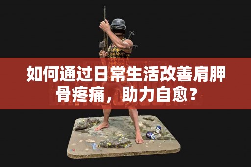 如何通过日常生活改善肩胛骨疼痛，助力自愈？