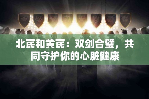 北芪和黄芪：双剑合璧，共同守护你的心脏健康