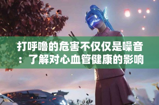 打呼噜的危害不仅仅是噪音：了解对心血管健康的影响